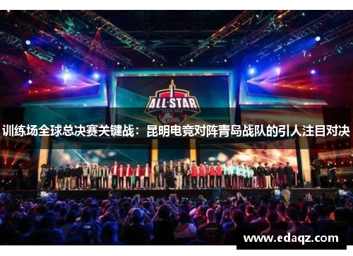 训练场全球总决赛关键战：昆明电竞对阵青岛战队的引人注目对决